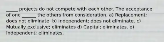 _____ projects do not compete with each other. The acceptance of one ______ the others from consideration. a) Replacement; does not eliminate. b) Independent; does not eliminate. c) Mutually exclusive; eliminates d) Capital; eliminates. e) Independent; eliminates.