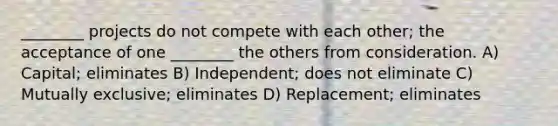 ________ projects do not compete with each other; the acceptance of one ________ the others from consideration. A) Capital; eliminates B) Independent; does not eliminate C) Mutually exclusive; eliminates D) Replacement; eliminates