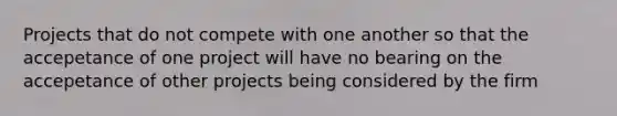 Projects that do not compete with one another so that the accepetance of one project will have no bearing on the accepetance of other projects being considered by the firm