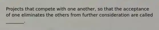 Projects that compete with one another, so that the acceptance of one eliminates the others from further consideration are called ________.