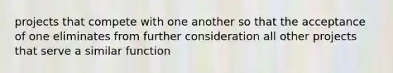 projects that compete with one another so that the acceptance of one eliminates from further consideration all other projects that serve a similar function