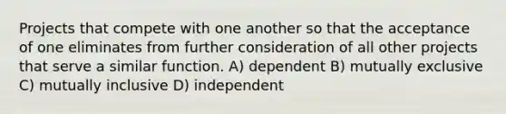 Projects that compete with one another so that the acceptance of one eliminates from further consideration of all other projects that serve a similar function. A) dependent B) mutually exclusive C) mutually inclusive D) independent