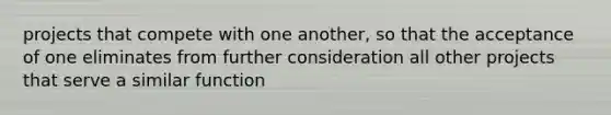 projects that compete with one another, so that the acceptance of one eliminates from further consideration all other projects that serve a similar function