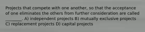 Projects that compete with one another, so that the acceptance of one eliminates the others from further consideration are called ________. A) independent projects B) mutually exclusive projects C) replacement projects D) capital projects