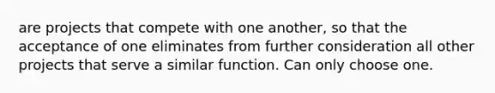 are projects that compete with one another, so that the acceptance of one eliminates from further consideration all other projects that serve a similar function. Can only choose one.