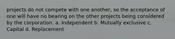 projects do not compete with one another, so the acceptance of one will have no bearing on the other projects being considered by the corporation. a. Independent b. Mutually exclusive c. Capital d. Replacement