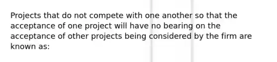 Projects that do not compete with one another so that the acceptance of one project will have no bearing on the acceptance of other projects being considered by the firm are known as: