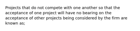 Projects that do not compete with one another so that the acceptance of one project will have no bearing on the acceptance of other projects being considered by the firm are known as;