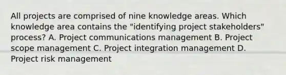 All projects are comprised of nine knowledge areas. Which knowledge area contains the "identifying project stakeholders" process? A. Project communications management B. Project scope management C. Project integration management D. Project risk management