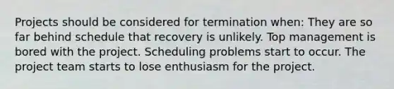 Projects should be considered for termination when: They are so far behind schedule that recovery is unlikely. Top management is bored with the project. Scheduling problems start to occur. The project team starts to lose enthusiasm for the project.