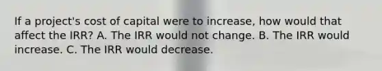 If a project's cost of capital were to increase, how would that affect the IRR? A. The IRR would not change. B. The IRR would increase. C. The IRR would decrease.