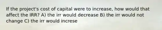 If the project's cost of capital were to increase, how would that affect the IRR? A) the irr would decrease B) the irr would not change C) the irr would increse