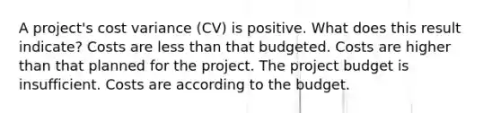 A project's cost variance (CV) is positive. What does this result indicate? Costs are less than that budgeted. Costs are higher than that planned for the project. The project budget is insufficient. Costs are according to the budget.