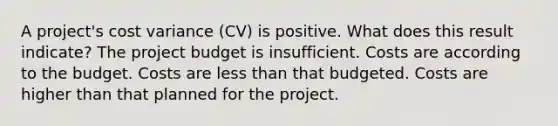 A project's cost variance (CV) is positive. What does this result indicate? The project budget is insufficient. Costs are according to the budget. Costs are less than that budgeted. Costs are higher than that planned for the project.