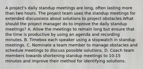 A project's daily standup meetings are long, often lasting more than two hours. The project team uses the standup meetings for extended discussions about solutions to project obstacles.What should the project manager do to improve the daily standup meetings? A. Allow the meetings to remain long but ensure that the time is productive by using an agenda and recording minutes. B. Timebox each speaker using a stopwatch in standup meetings. C. Nominate a team member to manage obstacles and schedule meetings to discuss possible solutions. D. Coach team members towards shortening standup meetings to 10-15 minutes and improve their method for identifying solutions.