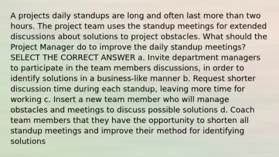 A projects daily standups are long and often last more than two hours. The project team uses the standup meetings for extended discussions about solutions to project obstacles. What should the Project Manager do to improve the daily standup meetings? SELECT THE CORRECT ANSWER a. Invite department managers to participate in the team members discussions, in order to identify solutions in a business-like manner b. Request shorter discussion time during each standup, leaving more time for working c. Insert a new team member who will manage obstacles and meetings to discuss possible solutions d. Coach team members that they have the opportunity to shorten all standup meetings and improve their method for identifying solutions