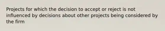 Projects for which the decision to accept or reject is not influenced by decisions about other projects being considered by the firm