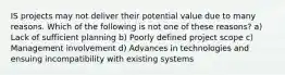 IS projects may not deliver their potential value due to many reasons. Which of the following is not one of these reasons? a) Lack of sufficient planning b) Poorly defined project scope c) Management involvement d) Advances in technologies and ensuing incompatibility with existing systems