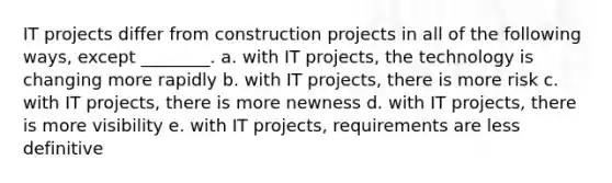 IT projects differ from construction projects in all of the following ways, except ________. a. with IT projects, the technology is changing more rapidly b. with IT projects, there is more risk c. with IT projects, there is more newness d. with IT projects, there is more visibility e. with IT projects, requirements are less definitive