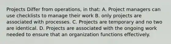 Projects Differ from operations, in that: A. Project managers can use checklists to manage their work B. only projects are associated with processes. C. Projects are temporary and no two are identical. D. Projects are associated with the ongoing work needed to ensure that an organization functions effectively.