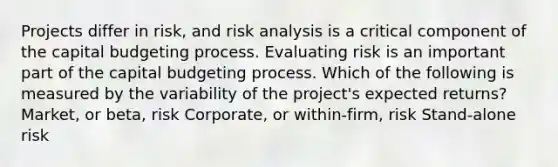 Projects differ in risk, and risk analysis is a critical component of the capital budgeting process. Evaluating risk is an important part of the capital budgeting process. Which of the following is measured by the variability of the project's expected returns? Market, or beta, risk Corporate, or within-firm, risk Stand-alone risk