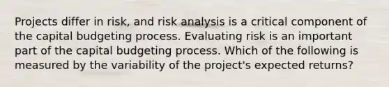 Projects differ in risk, and risk analysis is a critical component of the capital budgeting process. Evaluating risk is an important part of the capital budgeting process. Which of the following is measured by the variability of the project's expected returns?