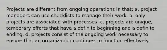 Projects are different from ongoing operations in that: a. project managers can use checklists to manage their work. b. only projects are associated with processes. c. projects are unique, temporary efforts that have a definite beginning and a definite ending. d. projects consist of the ongoing work necessary to ensure that an organization continues to function effectively.