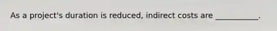 As a project's duration is reduced, indirect costs are ___________.