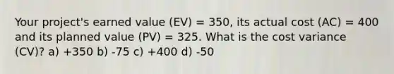 Your project's earned value (EV) = 350, its actual cost (AC) = 400 and its planned value (PV) = 325. What is the cost variance (CV)? a) +350 b) -75 c) +400 d) -50