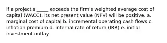 if a project's _____ exceeds the firm's weighted average cost of capital (WACC), its net present value (NPV) will be positive. a. marginal cost of capital b. incremental operating cash flows c. inflation premium d. internal rate of return (IRR) e. initial investment outlay