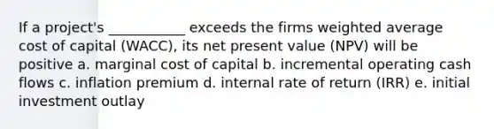 If a project's ___________ exceeds the firms weighted average cost of capital (WACC), its net present value (NPV) will be positive a. marginal cost of capital b. incremental operating cash flows c. inflation premium d. internal rate of return (IRR) e. initial investment outlay