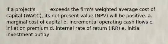 If a project's _____ exceeds the firm's weighted average cost of capital (WACC), its net present value (NPV) will be positive. a. marginal cost of capital b. incremental operating cash flows c. inflation premium d. internal rate of return (IRR) e. initial investment outlay