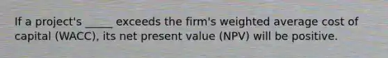 If a project's _____ exceeds the firm's weighted average cost of capital (WACC), its net present value (NPV) will be positive.