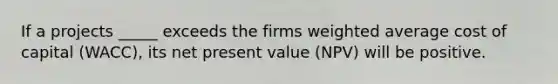 If a projects _____ exceeds the firms weighted average cost of capital (WACC), its net present value (NPV) will be positive.