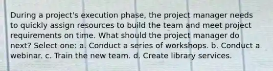 During a project's execution phase, the project manager needs to quickly assign resources to build the team and meet project requirements on time. What should the project manager do next? Select one: a. Conduct a series of workshops. b. Conduct a webinar. c. Train the new team. d. Create library services.