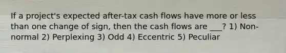 If a project's expected after-tax cash flows have more or less than one change of sign, then the cash flows are ___? 1) Non-normal 2) Perplexing 3) Odd 4) Eccentric 5) Peculiar