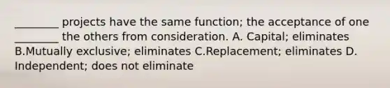 ________ projects have the same​ function; the acceptance of one​ ________ the others from consideration. A. Capital; eliminates B.Mutually​ exclusive; eliminates C.​Replacement; eliminates​ D.​Independent; does not eliminate