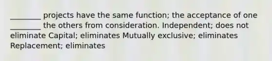 ________ projects have the same function; the acceptance of one ________ the others from consideration. Independent; does not eliminate Capital; eliminates Mutually exclusive; eliminates Replacement; eliminates