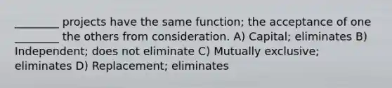 ________ projects have the same function; the acceptance of one ________ the others from consideration. A) Capital; eliminates B) Independent; does not eliminate C) Mutually exclusive; eliminates D) Replacement; eliminates