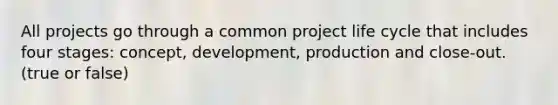 All projects go through a common project life cycle that includes four stages: concept, development, production and close-out. (true or false)