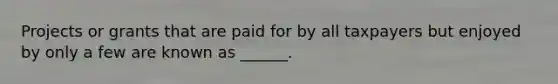 Projects or grants that are paid for by all taxpayers but enjoyed by only a few are known as ______.