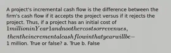 A project's incremental cash flow is the difference between the firm's cash flow if it accepts the project versus if it rejects the project. Thus, if a project has an initial cost of 1 million in Year 1 and no other costs or revenues, then the incremental cash flow in that year will be -1 million. True or false? a. True b. False