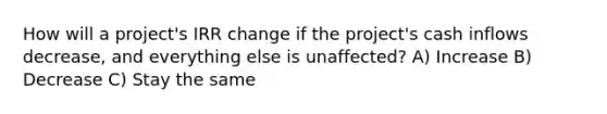 How will a project's IRR change if the project's cash inflows decrease, and everything else is unaffected? A) Increase B) Decrease C) Stay the same