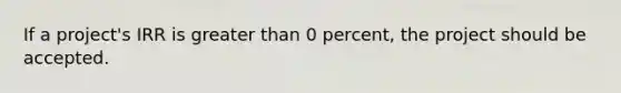 If a project's IRR is greater than 0 percent, the project should be accepted.