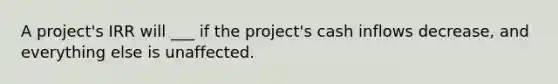 A project's IRR will ___ if the project's cash inflows decrease, and everything else is unaffected.