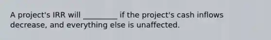 A project's IRR will _________ if the project's cash inflows decrease, and everything else is unaffected.