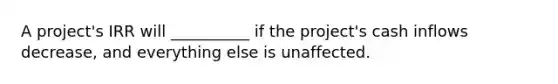 A project's IRR will __________ if the project's cash inflows decrease, and everything else is unaffected.