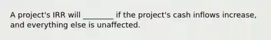 A project's IRR will ________ if the project's cash inflows increase, and everything else is unaffected.