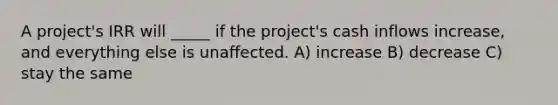 A project's IRR will _____ if the project's cash inflows increase, and everything else is unaffected. A) increase B) decrease C) stay the same