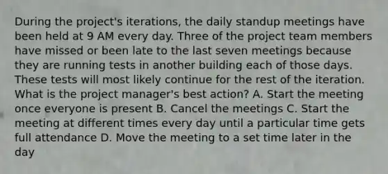 During the project's iterations, the daily standup meetings have been held at 9 AM every day. Three of the project team members have missed or been late to the last seven meetings because they are running tests in another building each of those days. These tests will most likely continue for the rest of the iteration. What is the project manager's best action? A. Start the meeting once everyone is present B. Cancel the meetings C. Start the meeting at different times every day until a particular time gets full attendance D. Move the meeting to a set time later in the day